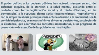 El poder político y los poderes públicos han actuado siempre en esto del
enfermar psíquico, de la atención a la salud mental, oscilando entre el
cuidado como forma legitimación social y el miedo (Electoral, en las
democracias) a la supuesta alarma social (Internamientos, hospitalizmo) o
con la simple tacañería presupuestaria ante la atención a la cronicidad, sea la
cronicidad psicótica, sean esos mínimos síntomas persistentes, patologías de
la existencia, que abarrotan las consultas ambulatorias, o los programa de
prevención o de atención de las poblaciones mas frágiles.
 