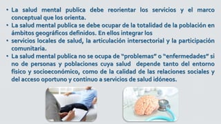• La salud mental publica debe reorientar los servicios y el marco
conceptual que los orienta.
• La salud mental publica se debe ocupar de la totalidad de la población en
ámbitos geográficos definidos. En ellos integrar los
• servicios locales de salud, la articulación intersectorial y la participación
comunitaria.
• La salud mental publica no se ocupa de “problemas” o “enfermedades” si
no de personas y poblaciones cuya salud depende tanto del entorno
físico y socioeconómico, como de la calidad de las relaciones sociales y
del acceso oportuno y continuo a servicios de salud idóneos.
 