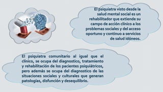 El psiquiatra visto desde la
salud mental social es un
rehabilitador que extiende su
campo de acción clínico a los
problemas sociales y del acceso
oportuno y continuo a servicios
de salud idóneos.
El psiquiatra comunitario al igual que el
clínico, se ocupa del diagnostico, tratamiento
y rehabilitación de los pacientes psiquiátricos,
pero además se ocupa del diagnostico de las
situaciones sociales y culturales que generan
patologías, disfunción y desequilibrio.
 