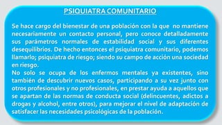 PSIQUIATRA COMUNITARIO
Se hace cargo del bienestar de una población con la que no mantiene
necesariamente un contacto personal, pero conoce detalladamente
sus parámetros normales de estabilidad social y sus diferentes
desequilibrios. De hecho entonces el psiquiatra comunitario, podemos
llamarlo; psiquiatra de riesgo; siendo su campo de acción una sociedad
en riesgo.
No solo se ocupa de los enfermos mentales ya existentes, sino
también de descubrir nuevos casos, participando a su vez junto con
otros profesionales y no profesionales, en prestar ayuda a aquellos que
se apartan de las normas de conducta social (delincuentes, adictos a
drogas y alcohol, entre otros), para mejorar el nivel de adaptación de
satisfacer las necesidades psicológicas de la población.
 