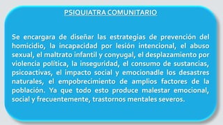 PSIQUIATRA COMUNITARIO
Se encargara de diseñar las estrategias de prevención del
homicidio, la incapacidad por lesión intencional, el abuso
sexual, el maltrato infantil y conyugal, el desplazamiento por
violencia política, la inseguridad, el consumo de sustancias,
psicoactivas, el impacto social y emocionadle los desastres
naturales, el empobrecimiento de amplios factores de la
población. Ya que todo esto produce malestar emocional,
social y frecuentemente, trastornos mentales severos.
 