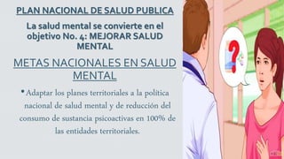 PLAN NACIONAL DE SALUD PUBLICA
La salud mental se convierte en el
objetivo No. 4: MEJORAR SALUD
MENTAL
METAS NACIONALES EN SALUD
MENTAL
•Adaptar los planes territoriales a la política
nacional de salud mental y de reducción del
consumo de sustancia psicoactivas en 100% de
las entidades territoriales.
 