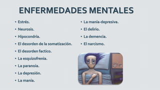 ENFERMEDADES MENTALES
▪ Estrés.
▪ Neurosis.
▪ Hipocondría.
▪ El desorden de la somatización.
▪ El desorden factico.
▪ La esquizofrenia.
▪ La paranoia.
▪ La depresión.
▪ La manía.
▪ La manía-depresiva.
▪ El delirio.
▪ La demencia.
▪ El narcismo.
 
