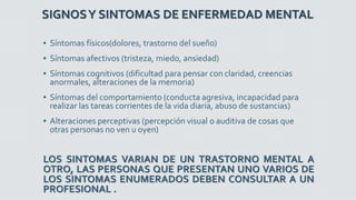 SIGNOSY SINTOMAS DE ENFERMEDAD MENTAL
▪ Síntomas físicos(dolores, trastorno del sueño)
▪ Síntomas afectivos (tristeza, miedo, ansiedad)
▪ Síntomas cognitivos (dificultad para pensar con claridad, creencias
anormales, alteraciones de la memoria)
▪ Síntomas del comportamiento (conducta agresiva, incapacidad para
realizar las tareas corrientes de la vida diaria, abuso de sustancias)
▪ Alteraciones perceptivas (percepción visual o auditiva de cosas que
otras personas no ven u oyen)
LOS SINTOMAS VARIAN DE UN TRASTORNO MENTAL A
OTRO, LAS PERSONAS QUE PRESENTAN UNO VARIOS DE
LOS SINTOMAS ENUMERADOS DEBEN CONSULTAR A UN
PROFESIONAL .
 