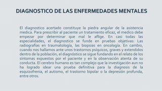 DIAGNOSTICO DE LAS ENFERMEDADES MENTALES
El diagnostico acertado constituye la piedra angular de la asistencia
medica. Para prescribir al paciente un tratamiento eficaz, el medico debe
empezar por determinar que mal le aflige. En casi todas las
especialidades, el diagnostico se funde en pruebas objetivas: Las
radiografías en traumatología, las biopsias en oncología. En cambio,
cuando nos hallamos ante unos trastornos psíquicos, graves y extendidos
dentro de la población, el diagnóstico se sigue fundando en el relato de los
síntomas expuestos por el paciente y en la observación atenta de su
conducta. El cerebro humano es tan complejo que la investigación aun no
ha logrado idear una prueba definitiva para la diagnosis de la
esquizofrenia, el autismo, el trastorno bipolar o la depresión profunda,
entre otros.
 