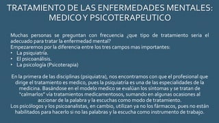 TRATAMIENTO DE LAS ENFERMEDADES MENTALES:
MEDICOY PSICOTERAPEUTICO
Muchas personas se preguntan con frecuencia ¿que tipo de tratamiento seria el
adecuado para tratar la enfermedad mental?
Empezaremos por la diferencia entre los tres campos mas importantes:
• La psiquiatría.
• El psicoanálisis.
• La psicología (Psicoterapia)
En la primera de las disciplinas (psiquiatra), nos encontramos con que el profesional que
dirige el tratamiento es medico, pues la psiquiatría es una de las especialidades de la
medicina. Basándose en el modelo medico se evalúan los síntomas y se tratan de
“calmarlos” vía tratamientos medicamentosos, sumando en algunas ocasiones al
accionar de la palabra y la escuchas como modo de tratamiento.
Los psicólogos y los psicoanalistas, en cambio, utilizan ya no los fármacos, pues no están
habilitados para hacerlo si no las palabras y la escucha como instrumento de trabajo.
 