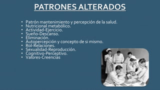PATRONES ALTERADOS
• Patrón mantenimiento y percepción de la salud.
• Nutricional metabólico.
• Actividad-Ejercicio.
• Sueño-Descanso.
• Eliminación.
• Autopercepción y concepto de si mismo.
• Rol-Relaciones.
• Sexualidad-Reproducción.
• Cognitivo-Perceptivo.
• Valores-Creencias
 