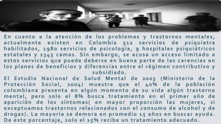 En cuanto a la atención de los problemas y trastornos mentales,
actualmente existen en Colombia 512 servicios de psiquiatra
habilitados, 1980 servicios de psicología, 9 hospitales psiquiátricos
estatales y 1343 camas. Sin embargo, se acusa un acceso limitado a
estos servicios que puede deberse en buena parte de las carencias en
los planes de beneficios y diferencias entre el régimen contributivo y
subsidiado.
El Estudio Nacional de Salud Mental de 2003 (Ministerio de la
Protección Social, 2004) muestra que el 40% de la población
colombiana presenta en algún momento de su vida algún trastorno
mental, pero solo el 8% busca tratamiento en el primer año de
aparición de los síntomas( en mayor proporción las mujeres, si
exceptuamos trastornos relacionados con el consumo de alcohol y de
drogas). La mayoría se demora en promedio 15 años en buscar ayuda.
De este porcentaje, solo el 15% recibe un tratamiento adecuado.
 