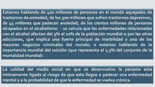 Estamos hablando de 400 millones de personas en el mundo aquejados de
trastornos de ansiedad, de los 300 millones que sufren trastornos depresivos,
de 45 millones que padecen ansiedad, de los cientos millones de personas
atrapados en el alcoholismo - se calcula que las enfermedades relacionadas
con el alcohol afectan del 5% al 10% de la población mundial-o por las otras
adicciones, que implica una fuerte principal de morbilidad y uno de los
mayores negocios criminales del mundo; o estamos hablando de la
importancia mundial del suicidio (que representa el 1,5% del conjunto de la
mortalidad mundial).
La calidad del medio social en que se desenvuelve la persona esta
íntimamente ligada al riesgo de que esta llegue a padecer una enfermedad
mental y a la probabilidad de que la enfermedad se vuelva crónica.
 