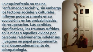 La esquizofrenia no es una
“enfermedad social” y, sin embargo
los factores sociales y culturales
influyen poderosamente en su
evolución y en las probabilidades
de recuperación. Las perdidas
significativas, los traumas sufridos
en la niñez y aquellos vividos por
personas relativamente indefensas
, jueguen un papel predominante
en el desencadenamiento de
psicopatología.
 