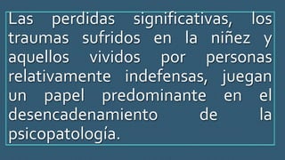 Las perdidas significativas, los
traumas sufridos en la niñez y
aquellos vividos por personas
relativamente indefensas, juegan
un papel predominante en el
desencadenamiento de la
psicopatología.
 