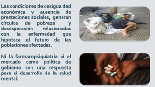 Las condiciones de desigualdad
económica y ausencia de
prestaciones sociales, generan
círculos de pobreza y
desesperación relacionadas
con la enfermedad que
hipoteca el futuro de las
poblaciones afectadas.
Ni la farmacopsiquiatria ni el
mercado como política de
gobierno son una respuesta
para el desarrollo de la salud
mental.
 