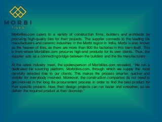 Morbitiles.com caters to a variety of construction firms, builders and architects by
procuring high-quality tiles for their projects. The supplier connects to the leading tile
manufacturers and ceramic industries in the Morbi region in India. Morbi is also known
as the heaven of tiles, as there are more than 800 tile factories in this town itself. This
is from where Morbitiles.com procures high-end products for its own clients. Thus, the
supplier acts as a connecting bridge between the builders and the tile manufacturers.
At the latest industry meet, the spokesperson of Morbitiles.com revealed, “We run a
dedicated tile sourcing platform, Morbitiles.com, through which we supply the most
carefully selected tiles to our clients. This makes the process smarter, quicker and
simpler for everybody involved. Moreover, the construction companies do not need to
get involved in the long tile procurement process in order to find the best product for
their specific projects. Now, their design projects can run faster and smoother, as we
deliver the required product at their doorstep.”
 
