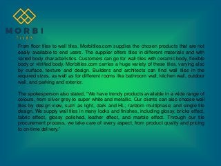 From floor tiles to wall tiles, Morbitiles.com supplies the chosen products that are not
easily available to end users. The supplier offers tiles in different materials and with
varied body characteristics. Customers can go for wall tiles with ceramic body, flexible
body or vitrified body. Morbitiles.com carries a huge variety of these tiles, varying also
by surface, texture and design. Builders and architects can find wall tiles in the
required sizes, as well as for different rooms like bathroom wall, kitchen wall, outdoor
wall, and parking and exterior.
The spokesperson also stated, “We have trendy products available in a wide range of
colours, from silver grey to super white and metallic. Our clients can also choose wall
tiles by design view, such as light, dark and HL; random multiphase; and single tile
design. We supply wall tiles in many looks and finishes, including glossy, bricks effect,
fabric effect, glossy polished, leather effect, and marble effect. Through our tile
procurement process, we take care of every aspect, from product quality and pricing
to on-time delivery.”
 