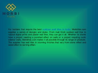 For builders that require the best outdoor wall tiles in India, Morbitiles.com
supplies a variety of designs and styles. From matt finish outdoor wall tiles to
natural digital prints and poster wall tiles, they can get it all. Whether its clients
have a project needing a punched effect on walls or a project requiring rustic
exterior walls, Morbitiles.com makes it all possible through its range of products.
The supplier has wall tiles in stunning finishes that vary from stone effect and
wood effect to carving effect.
 