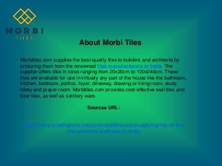 About Morbi Tiles
Morbitiles.com supplies the best-quality tiles to builders and architects by
procuring them from the renowned tiles manufacturers in India. The
supplier offers tiles in sizes ranging from 20x20cm to 120x240cm. These
tiles are available for use in virtually any part of the house like the bathroom,
kitchen, bedroom, portico, foyer, driveway, drawing or living room, study,
lobby and prayer room. Morbitiles.com provides cost-effective wall tiles and
floor tiles, as well as sanitary ware.
Sourcse URL:
https://www.briefingwire.com/pr/morbitilescom-supplying-top-of-the-
line-premium-wall-tiles-in-india
 
