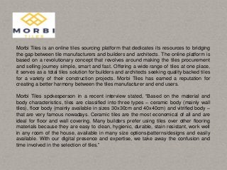 Morbi Tiles is an online tiles sourcing platform that dedicates its resources to bridging
the gap between tile manufacturers and builders and architects. The online platform is
based on a revolutionary concept that revolves around making the tiles procurement
and selling journey simple, smart and fast. Offering a wide range of tiles at one place,
it serves as a total tiles solution for builders and architects seeking quality backed tiles
for a variety of their construction projects. Morbi Tiles has earned a reputation for
creating a better harmony between the tiles manufacturer and end users.
Morbi Tiles spokesperson in a recent interview stated, “Based on the material and
body characteristics, tiles are classified into three types – ceramic body (mainly wall
tiles), floor body (mainly available in sizes 30x30cm and 40x40cm) and vitrified body –
that are very famous nowadays. Ceramic tiles are the most economical of all and are
ideal for floor and wall covering. Many builders prefer using tiles over other flooring
materials because they are easy to clean, hygienic, durable, stain resistant, work well
in any room of the house, available in many size options/patterns/designs and easily
available. With our digital presence and expertise, we take away the confusion and
time involved in the selection of tiles.”
 