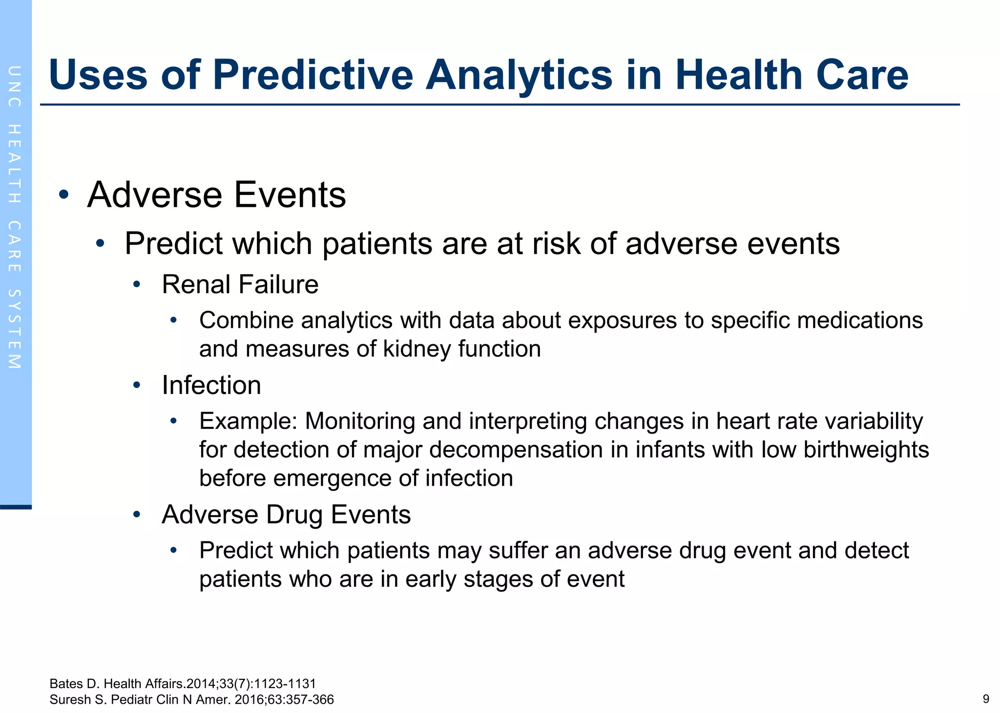9
UNCHEALTHCARESYSTEM
Uses of Predictive Analytics in Health Care
• Adverse Events
• Predict which patients are at risk of adverse events
• Renal Failure
• Combine analytics with data about exposures to specific medications
and measures of kidney function
• Infection
• Example: Monitoring and interpreting changes in heart rate variability
for detection of major decompensation in infants with low birthweights
before emergence of infection
• Adverse Drug Events
• Predict which patients may suffer an adverse drug event and detect
patients who are in early stages of event
Bates D. Health Affairs.2014;33(7):1123-1131
Suresh S. Pediatr Clin N Amer. 2016;63:357-366
 