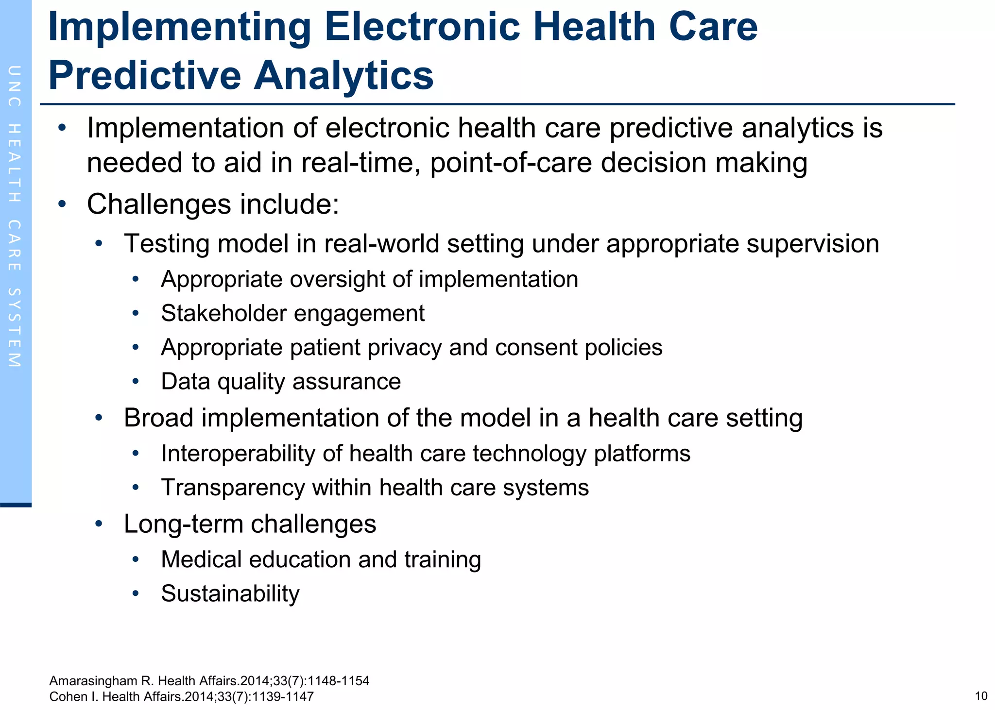 10
UNCHEALTHCARESYSTEM
Implementing Electronic Health Care
Predictive Analytics
• Implementation of electronic health care predictive analytics is
needed to aid in real-time, point-of-care decision making
• Challenges include:
• Testing model in real-world setting under appropriate supervision
• Appropriate oversight of implementation
• Stakeholder engagement
• Appropriate patient privacy and consent policies
• Data quality assurance
• Broad implementation of the model in a health care setting
• Interoperability of health care technology platforms
• Transparency within health care systems
• Long-term challenges
• Medical education and training
• Sustainability
Amarasingham R. Health Affairs.2014;33(7):1148-1154
Cohen I. Health Affairs.2014;33(7):1139-1147
 