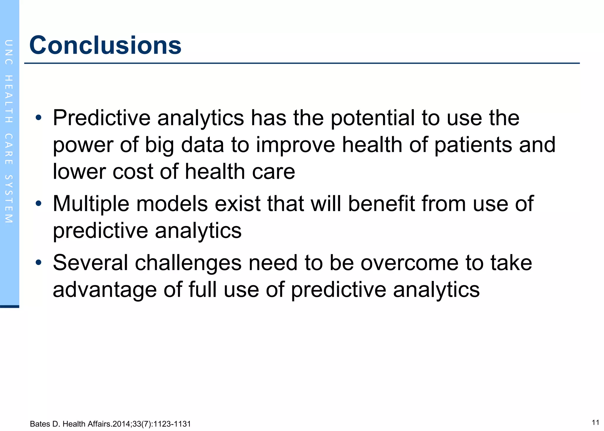 11
UNCHEALTHCARESYSTEM
Conclusions
• Predictive analytics has the potential to use the
power of big data to improve health of patients and
lower cost of health care
• Multiple models exist that will benefit from use of
predictive analytics
• Several challenges need to be overcome to take
advantage of full use of predictive analytics
Bates D. Health Affairs.2014;33(7):1123-1131
 