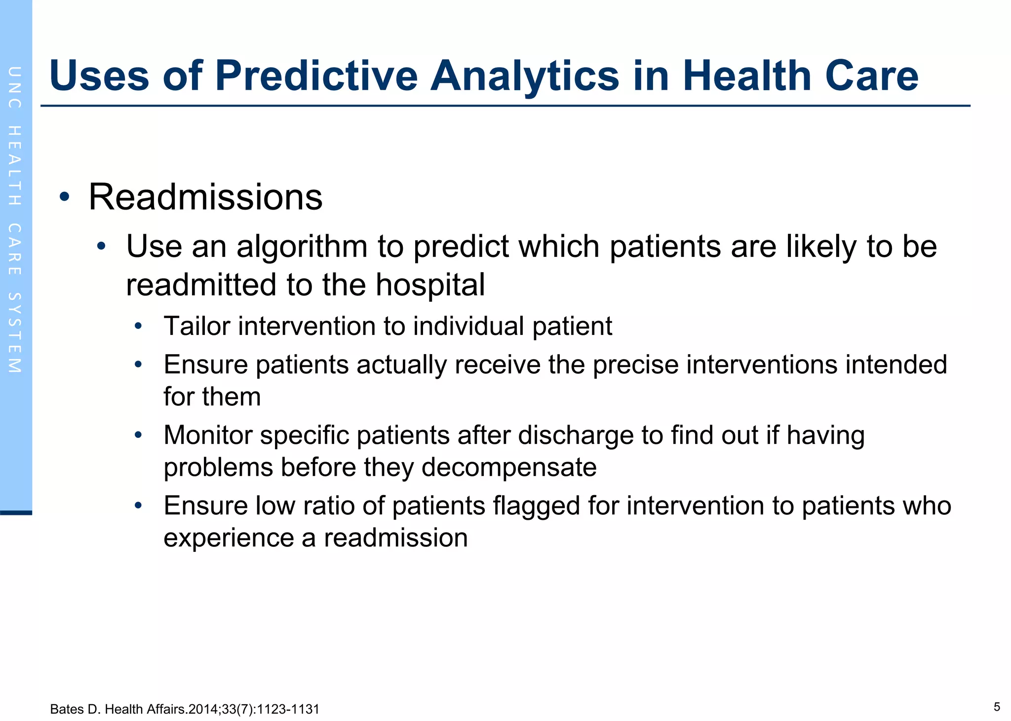 5
UNCHEALTHCARESYSTEM
Uses of Predictive Analytics in Health Care
• Readmissions
• Use an algorithm to predict which patients are likely to be
readmitted to the hospital
• Tailor intervention to individual patient
• Ensure patients actually receive the precise interventions intended
for them
• Monitor specific patients after discharge to find out if having
problems before they decompensate
• Ensure low ratio of patients flagged for intervention to patients who
experience a readmission
Bates D. Health Affairs.2014;33(7):1123-1131
 