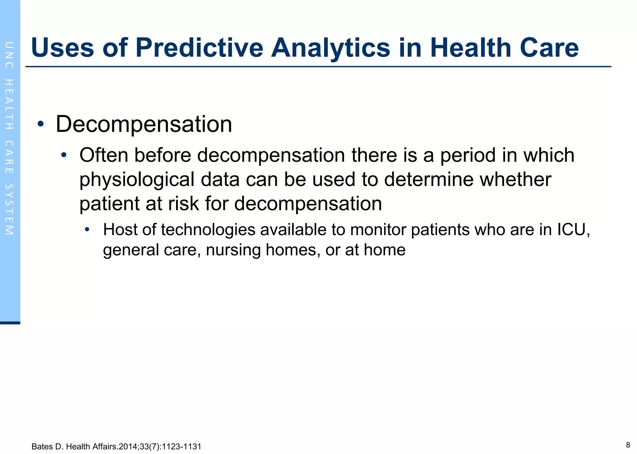8
UNCHEALTHCARESYSTEM
Uses of Predictive Analytics in Health Care
• Decompensation
• Often before decompensation there is a period in which
physiological data can be used to determine whether
patient at risk for decompensation
• Host of technologies available to monitor patients who are in ICU,
general care, nursing homes, or at home
Bates D. Health Affairs.2014;33(7):1123-1131
 