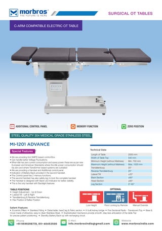 TABLE POSITIONS
• Height Adjustment - Up & Down
• Lateral Tilt - Left & Right
• Trendelenburg & Reverse Trendelenburg
• Flex Position & Reﬂex Position
C-ARM COMPATIBLE ELECTRIC OT TABLE
MEMORY FUNCTION
ADDITIONAL CONTROL PANEL ZERO POSITION
MI-1201 ADVANCE
STEEL QUALITY 304 MEDICAL GRADE STAINLESS STEEL
Special Features
• We are providing ﬁrst SMPS based control Box.
• Can handle better Voltage Fluctuations.
• When idle has zero current consumption and saves power, these are as per new
European and American Standards where the idle power consumption should
be zero and where Transformer based systems are outdated
• We are providing a Handset and Additional control panel
• Indication of Battery Back provided in the second handset.
• The Control panel has 2 memory functions.
• The second handset has also safety key to lock the complete handset
• The Handset is designed with Back LED Indicator for better visibility.
• This is the only handset with Backlight features
Salient Features
• Eccentric Pillars • Stainless Fitting • Detachable, head, leg & Pelvic section • In built kidney bridge • Five Sectional Radio - Translucent Top. • Base &
Cover made of attractive, easy to clean Stainless Steel. • Sophisticated mechanics provide smooth, step less articulation of the table Top
for precise patient positioning. • Standby Battery Back-up with recharging circuit.
Technical Data
Length of Table 2000 mm
Width of Table Top 540 mm
Minimum Height (without Mattress) Min. 750 mm
Maximum Height (without Mattress) Max. 1000 mm
Trendelenburg 25°
Reverse Trendelenburg 25°
Lateral Tilt ±20°
Back Section ±60°
Head Section ±60°
Leg Section 0°-90°
SURGICAL OT TABLES
Manual Override
Low Height Floor Locking by Remote
OPTIONAL
E-Mail
info.morbrosindia@gmail.com
Phone
+91 9599298778, 011-40453500
Website
www.morbrosindia.com
 