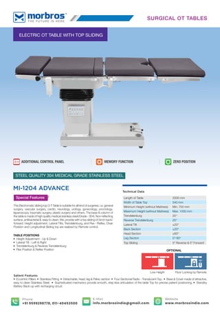 TABLE POSITIONS
• Height Adjustment - Up & Down
• Lateral Tilt - Left & Right
• Trendelenburg & Reverse Trendelenburg
• Flex Position & Reﬂex Position
ELECTRIC OT TABLE WITH TOP SLIDING
MI-1204 ADVANCE
STEEL QUALITY 304 MEDICAL GRADE STAINLESS STEEL
Special Features
This Electromatic sliding top O.T Table is suitable for all kind of surgeries, i.e. general
surgery, vascular surgery, cardio, neurology, urology, gynecology, proctology,
laparoscopy, traumatic surgery, plastic surgery and others. The base & column of
the table is made of high quality medical stainless steel (Grade - 304). Non-reﬂecting
surface, antibacterial & easy to clean. We provide with a top sliding of 5inch back/
forward. Height adjustment, Lateral Tilts, Trendelenburg, and Flex - Reﬂex, Chair
Position and Longitudinal Sliding top are realized by Remote control.
Salient Features
• Eccentric Pillars • Stainless Fitting • Detachable, head, leg & Pelvic section • Four Sectional Radio - Translucent Top. • Base & Cover made of attractive,
easy to clean Stainless Steel. • Sophisticated mechanics provide smooth, step less articulation of the table Top for precise patient positioning. • Standby
Battery Back-up with recharging circuit.
Technical Data
Length of Table 2000 mm
Width of Table Top 540 mm
Minimum Height (without Mattress) Min. 750 mm
Maximum Height (without Mattress) Max. 1000 mm
Trendelenburg 25°
Reverse Trendelenburg 25°
Lateral Tilt ±20°
Back Section ±20°
Head Section ±60°
Leg Section 0°-90°
Top Sliding 5" Reverse & 5" Forward
SURGICAL OT TABLES
MEMORY FUNCTION
ADDITIONAL CONTROL PANEL ZERO POSITION
Low Height Floor Locking by Remote
OPTIONAL
E-Mail
info.morbrosindia@gmail.com
Phone
+91 9599298778, 011-40453500
Website
www.morbrosindia.com
 
