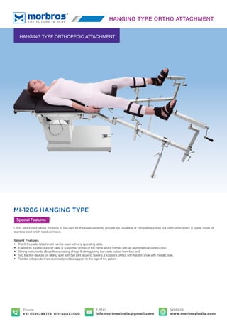 HANGING TYPE ORTHOPEDIC ATTACHMENT
MI-1206 HANGING TYPE
Special Features
Ortho Attachment allows the table to be used for the lower extremity procedures. Available at competitive prices our ortho attachment is purely made of
stainless steel which resist corrosion.
Salient Features
• The Orthopedic Attachment can be used with any operating table.
• In addition, a pelvic support plate is supported on top of the frame and is formed with an asymmetrical construction.
• Stirring Instruments allows ﬂexion/raising of legs & stirring/string ball joints locked from foot end.
• Two traction devices on sliding spot with ball joint allowing ﬂexions & rotations of foot with traction shoe with metallic sole.
• Padded orthopedic knee crutches/provides support to the legs of the patient.
HANGING TYPE ORTHO ATTACHMENT
E-Mail
info.morbrosindia@gmail.com
Phone
+91 9599298778, 011-40453500
Website
www.morbrosindia.com
 