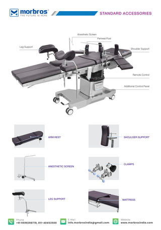 ARM REST
ANESTHETIC SCREEN
LEG SUPPORT MATTRESS
SHOULDER SUPPORT
CLAMPS
Anesthetic Screen
Shoulder Support
Remote Control
Additional Control Panel
Leg Support
Perineal Post
STANDARD ACCESSORIES
E-Mail
info.morbrosindia@gmail.com
Phone
+91 9599298778, 011-40453500
Website
www.morbrosindia.com
 