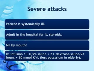 Severe attacks
Patient is systemically ill.
Admit in the hospital for iv. steroids.
Nil by mouth!
Iv. infusion 1 L 0,9% saline + 2 L dextrose-saline/24
hours + 20 mmol K+/L (less potassium in elderly).
 