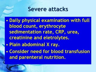 Severe attacks
• Daily physical examination with full
blood count, erythrocyte
sedimentation rate, CRP, urea,
creatinine and eletrolytes.
• Plain abdominal X ray.
• Consider need for blood transfusion
and parenteral nutrition.
 