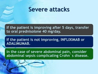 Severe attacks
If the patient is improving after 5 days, transfer
to oral prednisolone 40 mg/day.
If the patient is not improving, INFLIXIMAB or
ADALIMUMAB.
In the case of severe abdominal pain, consider
abdominal sepsis complicating Crohn´s disease.
 