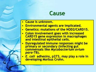 Cause
• Cause is unknown.
• Environmental agents are implicated.
• Genetics: mutations of the NOD2/CARD15.
• Colon involvement goes with increased
CARD15 gene expression in macrophages
and intestinal epithelial cells.
• Dysregulated immune responses might be
primary or secondary (infecting gut
commensals like Mycobacterium avium
para-TB).
• E. coli adhesins, p273, may play a role in
developing Morbus Crohn.
 