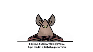 E co que buscou, veu e xuntou...
Aquí tendes o traballo que armou.
 