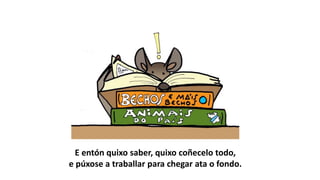 E entón quixo saber, quixo coñecelo todo,
e púxose a traballar para chegar ata o fondo.
 