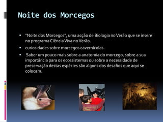 Noite dos Morcegos

 "Noite dos Morcegos", uma acção de Biologia no Verão que se insere
    no programa Ciência Viva no Verão.
 curiosidades sobre morcegos cavernícolas .
    Saber um pouco mais sobre a anatomia do morcego, sobre a sua
    importância para os ecossistemas ou sobre a necessidade de
    preservação destas espécies são alguns dos desafios que aqui se
    colocam.
 