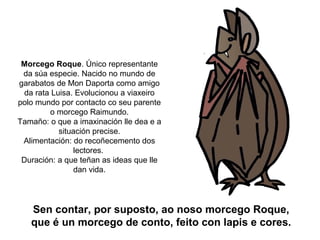 Morcego Roque. Único representante
 da súa especie. Nacido no mundo de
garabatos de Mon Daporta como amigo
  da rata Luisa. Evolucionou a viaxeiro
polo mundo por contacto co seu parente
         o morcego Raimundo.
Tamaño: o que a imaxinación lle dea e a
            situación precise.
 Alimentación: do recoñecemento dos
                lectores.
 Duración: a que teñan as ideas que lle
                 dan vida.




   Sen contar, por suposto, ao noso morcego Roque,
   que é un morcego de conto, feito con lapis e cores.
 