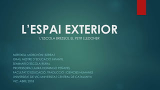 L’ESPAI EXTERIORL’ESCOLA BRESSOL EL PETIT LLEDONER
MERITXELL MORCHÓN I SERRAT
GRAU MESTRE D’EDUCACIÓ INFANTIL
SEMINARI D’ESCOLA RURAL
PROFESSORA: LAURA DOMINGO PEÑAFIEL
FACULTAT D’EDUCACIÓ, TRADUCCIÓ I CIÈNCIES HUMANES
UNIVERSITAT DE VIC-UNIVERSITAT CENTRAL DE CATALUNYA
VIC, ABRIL 2018
 