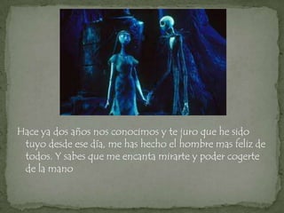 Hace ya dos años nos conocimos y te juro que he sido
 tuyo desde ese día, me has hecho el hombre mas feliz de
 todos. Y sabes que me encanta mirarte y poder cogerte
 de la mano
 