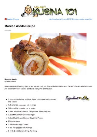 kusina101.co m

http://www.kusina101.co m/2013/12/mo rco n-asado -recipe.html

Morcon Asado Recipe
Go o gle+

Morcon Asado
by McCormick
A very decadent tasting dish of ten served only on Special Celebrations and Parties. Cook a whole lot and
put it in the f reezer so you can have it anytime of the year.

1 kg pork tenderloin, cut into 2 pcs crosswise and pounded
into sheets
½ lb chorizo sausage, cut in strips
¼ lb cheddar cheese, cut in strips
1 pack McCormick Asado Tangy Stew Seasoning Mix
½ tsp McCormick Ground Ginger
½ tsp Club House Ground Cayenne Pepper
2½ cups water
3 hardboiled eggs, sliced
1 red bell pepper, cut in strips
6 ½ f t (2 m) kitchen string, f or tying

 