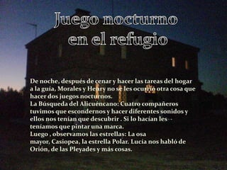 De noche, después de cenar y hacer las tareas del hogar
a la guía, Morales y Henry no se les ocurrió otra cosa que
hacer dos juegos nocturnos.
La Búsqueda del Alicuéncano: Cuatro compañeros
tuvimos que escondernos y hacer diferentes sonidos y
ellos nos tenían que descubrir . Si lo hacían les
teníamos que pintar una marca.
Luego , observamos las estrellas: La osa
mayor, Casiopea, la estrella Polar. Lucía nos habló de
Orión, de las Pleyades y más cosas.
 
