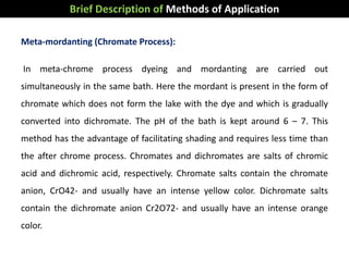 Meta-mordanting (Chromate Process):
In meta-chrome process dyeing and mordanting are carried out
simultaneously in the same bath. Here the mordant is present in the form of
chromate which does not form the lake with the dye and which is gradually
converted into dichromate. The pH of the bath is kept around 6 – 7. This
method has the advantage of facilitating shading and requires less time than
the after chrome process. Chromates and dichromates are salts of chromic
acid and dichromic acid, respectively. Chromate salts contain the chromate
anion, CrO42- and usually have an intense yellow color. Dichromate salts
contain the dichromate anion Cr2O72- and usually have an intense orange
color.
Brief Description of Methods of Application
 