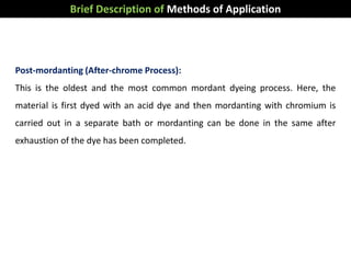 Brief Description of Methods of Application
Post-mordanting (After-chrome Process):
This is the oldest and the most common mordant dyeing process. Here, the
material is first dyed with an acid dye and then mordanting with chromium is
carried out in a separate bath or mordanting can be done in the same after
exhaustion of the dye has been completed.
 