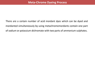 There are a certain number of acid mordant dyes which can be dyed and
mordanted simultaneously by using metachromemordants contain one part
of sodium or potassium dichromate with two parts of ammonium sulphates.
Meta-Chrome Dyeing Process
 