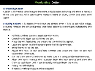 Mordanting Cotton
Cotton is very time consuming to mordant. First it needs scouring and then it needs a
three step process, with consecutive mordant baths of alum, tannin and then alum
again.
Scouring Cotton: It is necessary to scour the cotton, even if it is to dye with indigo.
Scouring removes the dirt and grease that fibres accumulate during manufacturing and
transit.
 Half fill a 10 litre stainless steel pot with water.
 Carefully add 35gm soda ash into the pot.
 Place the wet fabric into the water and stir well with a spoon.
 Leave the spoon inside the pot to prop the lid slightly open.
 Bring the water to the boil.
 Adjust the heat to low boil/hard simmer and allow the fiber to boil half
covered for two hours.
 Stir the fabric every 15 minutes to make sure it is being adequeately scoured.
 After two hours remove the saucepan from the heat source and allow the
fabric to cool down until it can be safely removed from the water.
 Finally rinse the fabric
 If necessary the process may be repeated.
Mordanting Cotton
 