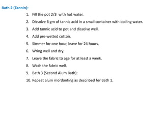 Bath 2 (Tannin):
1. Fill the pot 2/3 with hot water.
2. Dissolve 6 gm of tannic acid in a small container with boiling water.
3. Add tannic acid to pot and dissolve well.
4. Add pre-wetted cotton.
5. Simmer for one hour, leave for 24 hours.
6. Wring well and dry.
7. Leave the fabric to age for at least a week.
8. Wash the fabric well.
9. Bath 3 (Second Alum Bath):
10. Repeat alum mordanting as described for Bath 1.
 