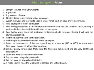 1. 100 gm scoured wool (dry weight)
2. 8 gm alum
3. 7 gm cream of tartar
4. 10 liter stainless steel stock pot or saucepan.
5. Weigh the wool and leave it to soak in water for at least an hour or even overnight.
6. Fill a saucepan ¾ full of cold water.
7. Pour boiling water into a small heatproof container and add the cream of tartar, stirring it
well until it has dissolved then add it to the saucepan.
8. Pour boiling water in a small heatproof container and add the alum, stirring it well until the
alum has dissolved.
9. Add the dissolved alum to the saucepan.
10. Add the pre-soaked scoured wool to the saucepan.
11. Raise the temperature of the saucepan slowly to a simmer (87⁰ to 93⁰C) for most wool.
Fine wools may need a lower temperature.
12. Simmer gently for an hour. Make sure the fibres are submerged and stir very gently and
occasionally.
13. Leave the wool to cool in the saucepan.
14. Dry the wool using a large colander.
15. Put the wool on a towel and let it dry.
16. If ready to dye, rinse the wool well to remove any unfixed alum.
Mordanting with Alum
 