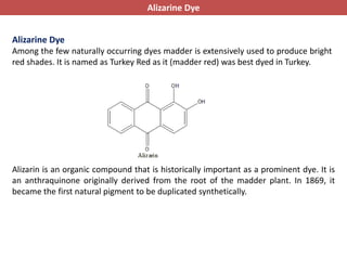 Alizarine Dye
Among the few naturally occurring dyes madder is extensively used to produce bright
red shades. It is named as Turkey Red as it (madder red) was best dyed in Turkey.
Alizarin is an organic compound that is historically important as a prominent dye. It is
an anthraquinone originally derived from the root of the madder plant. In 1869, it
became the first natural pigment to be duplicated synthetically.
Alizarine Dye
 