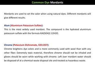 Mordants are used to set the color when using natural dyes. Different mordants will
give different results.
Alum (Aluminium Potassium Sulfate):
This is the most widely used mordant. The compound is the hydrated aluminium
potassium sulfate with the formula KAl(SO4)2.12H2O.
Chrome (Potassium Dichromate, K2Cr2O7):
Chrome brightens dye colors and is more commonly used with wool than with any
other fiber. Extremely toxic material, therefore chrome should not be inhaled and
gloves should be worn while working with chrome. Left over mordant water should
be disposed of at a chemical waste disposal site and treated as hazardous waste.
Common Dye Mordants
 